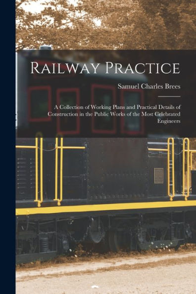 Railway Practice: A Collection Of Working Plans And Practical Details Of Construction In The Public Works Of The Most Celebrated Engineers