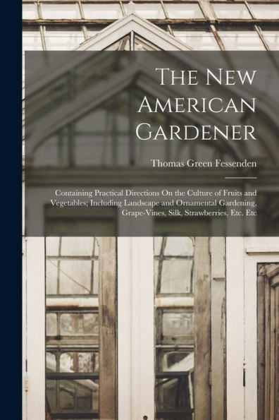 The New American Gardener: Containing Practical Directions On The Culture Of Fruits And Vegetables; Including Landscape And Ornamental Gardening, Grape-Vines, Silk, Strawberries, Etc. Etc