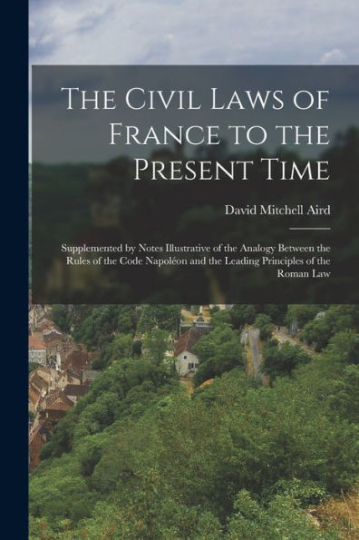 The Civil Laws Of France To The Present Time: Supplemented By Notes Illustrative Of The Analogy Between The Rules Of The Code Napoléon And The Leading Principles Of The Roman Law