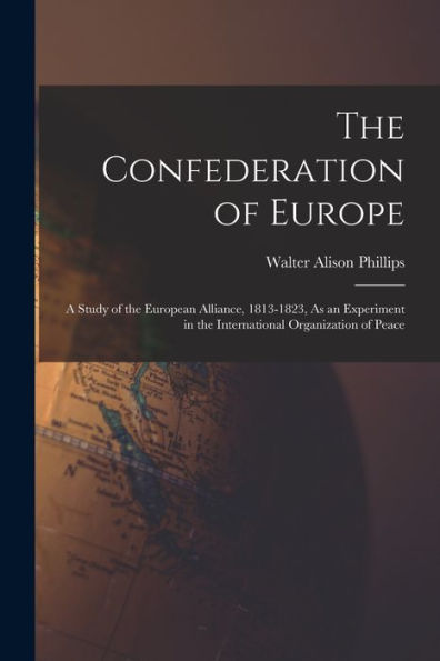The Confederation Of Europe: A Study Of The European Alliance, 1813-1823, As An Experiment In The International Organization Of Peace