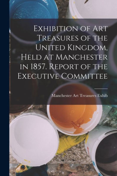 Exhibition Of Art Treasures Of The United Kingdom, Held At Manchester In 1857. Report Of The Executive Committee