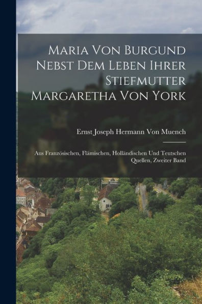 Maria Von Burgund Nebst Dem Leben Ihrer Stiefmutter Margaretha Von York: Aus Französischen, Flämischen, Holländischen Und Teutschen Quellen, Zweiter Band (German Edition)