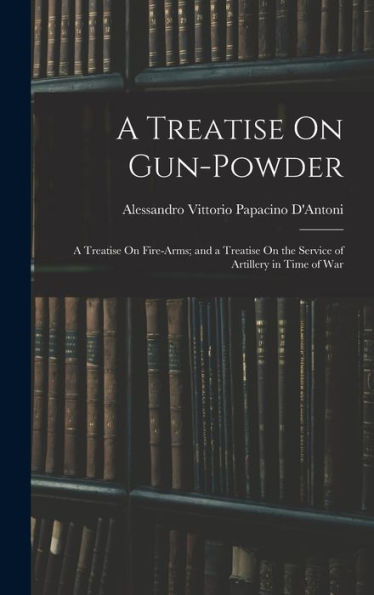 A Treatise On Gun-Powder: A Treatise On Fire-Arms; And A Treatise On The Service Of Artillery In Time Of War