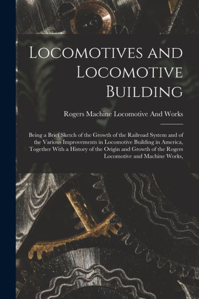 Locomotives And Locomotive Building: Being A Brief Sketch Of The Growth Of The Railroad System And Of The Various Improvements In Locomotive Building ... Of The Rogers Locomotive And Machine Works,