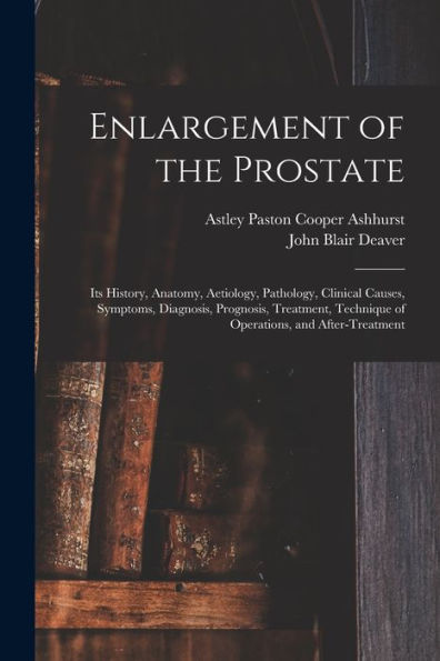 Enlargement Of The Prostate: Its History, Anatomy, Aetiology, Pathology, Clinical Causes, Symptoms, Diagnosis, Prognosis, Treatment, Technique Of Operations, And After-Treatment