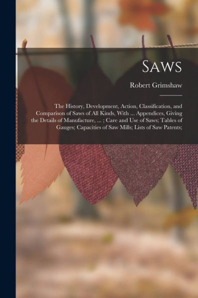 Saws: The History, Development, Action, Classification, And Comparison Of Saws Of All Kinds, With ... Appendices, Giving The Details Of Manufacture, ... Of Saw Mills; Lists Of Saw Patents;