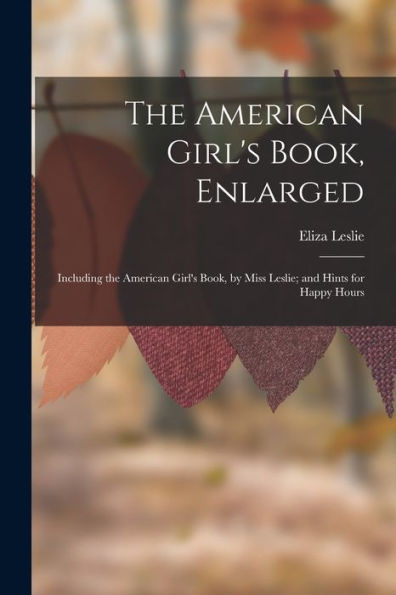 The American Girl'S Book, Enlarged: Including The American Girl'S Book, By Miss Leslie; And Hints For Happy Hours