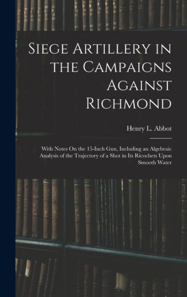 Siege Artillery In The Campaigns Against Richmond: With Notes On The 15-Inch Gun, Including An Algebraic Analysis Of The Trajectory Of A Shot In Its Ricochets Upon Smooth Water