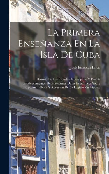 La Primera Enseñanza En La Isla De Cuba: Historia De Las Escuelas Municipales Y Demás Establecimientos De Enseñanza, Datos Estadísticos Sobre ... De La Legislación Vigente (Spanish Edition)