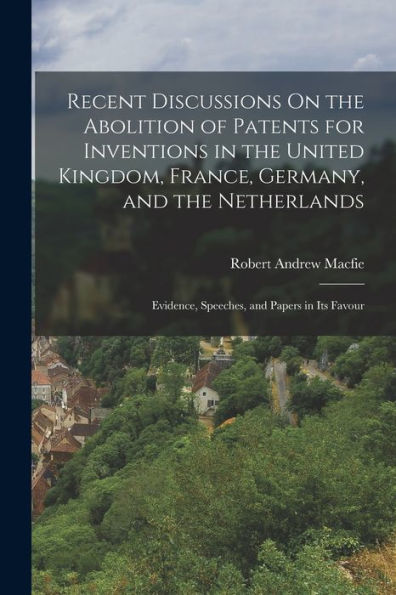 Recent Discussions On The Abolition Of Patents For Inventions In The United Kingdom, France, Germany, And The Netherlands: Evidence, Speeches, And Papers In Its Favour