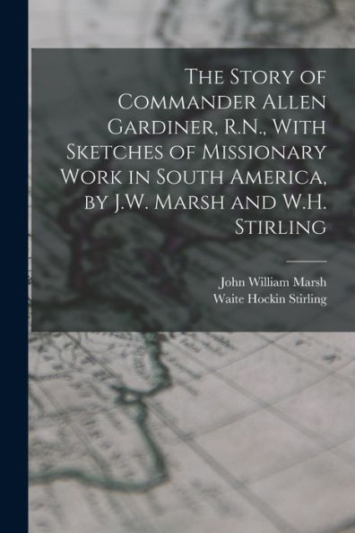 The Story Of Commander Allen Gardiner, R.N., With Sketches Of Missionary Work In South America, By J.W. Marsh And W.H. Stirling