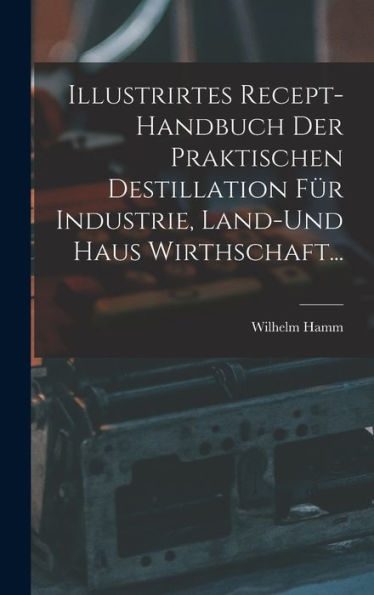 Illustrirtes Recept-Handbuch Der Praktischen Destillation Für Industrie, Land-Und Haus Wirthschaft... (German Edition)