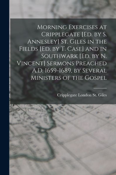 Morning Exercises At Cripplegate [Ed. By S. Annesley] St. Giles In The Fields [Ed. By T. Case] And In Southwark [Ed. By N. Vincent] Sermons Preached A.D. 1659-1689, By Several Ministers Of The Gospel