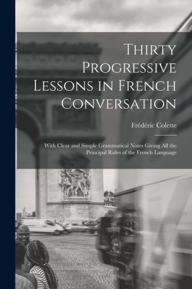 Thirty Progressive Lessons In French Conversation: With Clear And Simple Grammatical Notes Giving All The Principal Rules Of The French Language