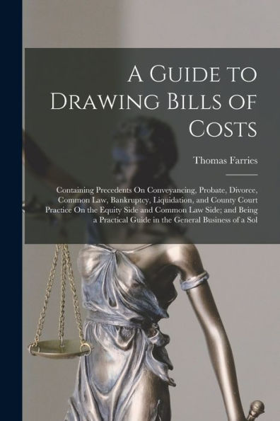A Guide To Drawing Bills Of Costs: Containing Precedents On Conveyancing, Probate, Divorce, Common Law, Bankruptcy, Liquidation, And County Court ... Guide In The General Business Of A Sol