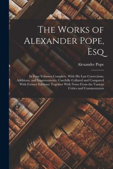 The Works Of Alexander Pope, Esq: In Four Volumes Complete. With His Last Corrections, Additions, And Improvements. Carefully Collated And Compared ... From The Various Critics And Commentators