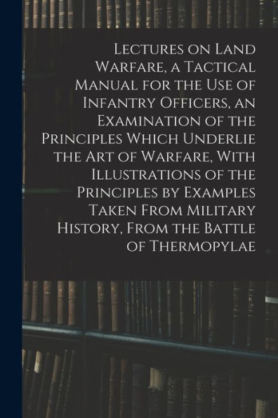 Lectures On Land Warfare, A Tactical Manual For The Use Of Infantry Officers, An Examination Of The Principles Which Underlie The Art Of Warfare, With ... History, From The Battle Of Thermopylae