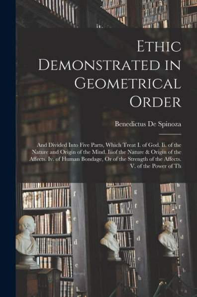 Ethic Demonstrated In Geometrical Order: And Divided Into Five Parts, Which Treat I. Of God. Ii. Of The Nature And Origin Of The Mind. Iiiof The ... Of The Affects. V. Of The Power Of Th