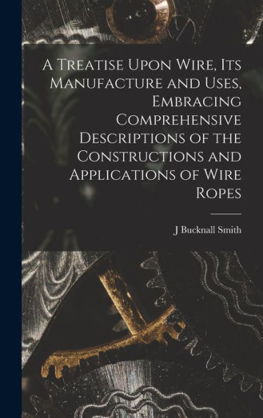 A Treatise Upon Wire, Its Manufacture And Uses, Embracing Comprehensive Descriptions Of The Constructions And Applications Of Wire Ropes