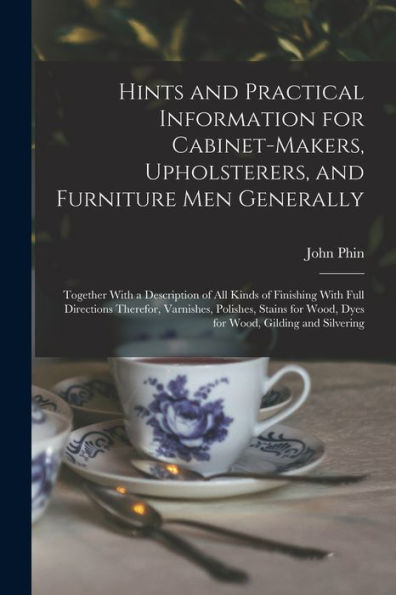 Hints And Practical Information For Cabinet-Makers, Upholsterers, And Furniture Men Generally: Together With A Description Of All Kinds Of Finishing ... Wood, Dyes For Wood, Gilding And Silvering