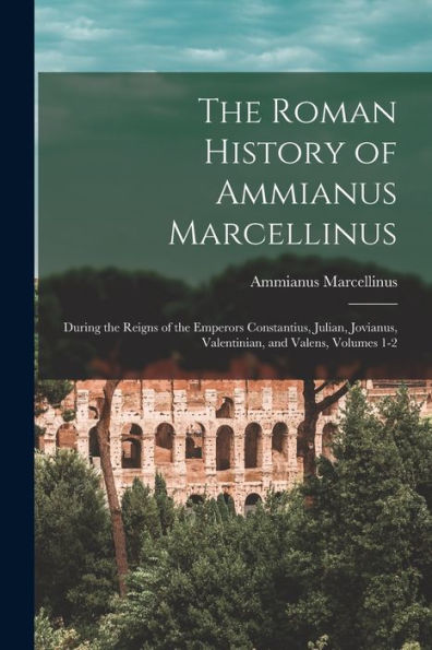 The Roman History Of Ammianus Marcellinus: During The Reigns Of The Emperors Constantius, Julian, Jovianus, Valentinian, And Valens, Volumes 1-2