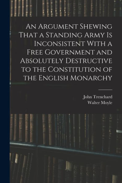 An Argument Shewing That A Standing Army Is Inconsistent With A Free Government And Absolutely Destructive To The Constitution Of The English Monarchy