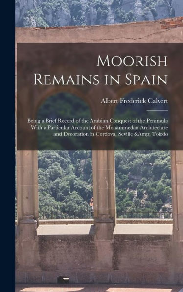 Moorish Remains In Spain; Being A Brief Record Of The Arabian Conquest Of The Peninsula With A Particular Account Of The Mohammedan Architecture And Decoration In Cordova, Seville & Toledo
