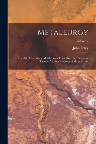 Metallurgy: The Art Of Extracting Metals From Their Ores, And Adapting Them To Various Purposes Of Manufacture; Volume 2