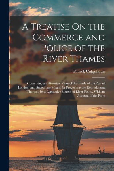 A Treatise On The Commerce And Police Of The River Thames: Containing An Historical View Of The Trade Of The Port Of London; And Suggesting Means For ... Of River Police. With An Account Of The Func