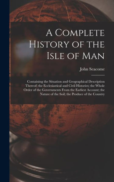 A Complete History Of The Isle Of Man: Containing The Situation And Geographical Description Thereof; The Ecclesiastical And Civil Histories; The ... Of The Soil; The Produce Of The Country