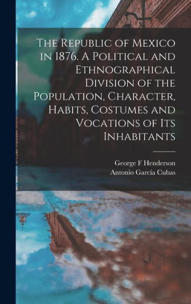 The Republic Of Mexico In 1876. A Political And Ethnographical Division Of The Population, Character, Habits, Costumes And Vocations Of Its Inhabitants