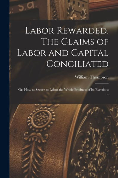 Labor Rewarded. The Claims Of Labor And Capital Conciliated; Or, How To Secure To Labor The Whole Products Of Its Exertions ..