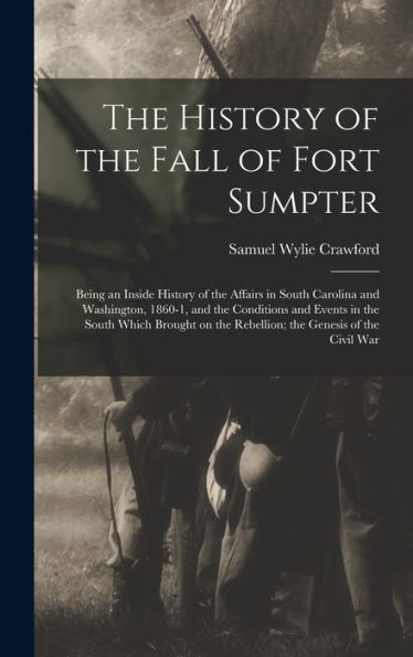 The History Of The Fall Of Fort Sumpter; Being An Inside History Of The Affairs In South Carolina And Washington, 1860-1, And The Conditions And ... The Rebellion; The Genesis Of The Civil War