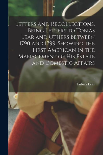 Letters And Recollections, Being Letters To Tobias Lear And Others Between 1790 And 1799, Showing The First American In The Management Of His Estate And Domestic Affairs