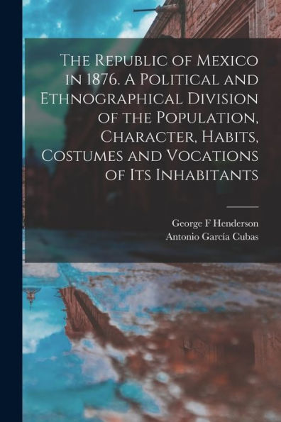 The Republic Of Mexico In 1876. A Political And Ethnographical Division Of The Population, Character, Habits, Costumes And Vocations Of Its Inhabitants