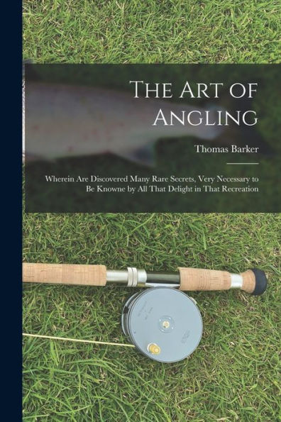 The Art Of Angling; Wherein Are Discovered Many Rare Secrets, Very Necessary To Be Knowne By All That Delight In That Recreation