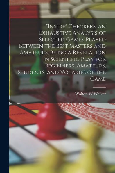 Inside Checkers, An Exhaustive Analysis Of Selected Games Played Between The Best Masters And Amateurs, Being A Revelation In Scientific Play For ... Amateurs, Students, And Votaries Of The Game