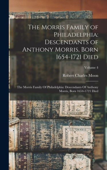 The Morris Family Of Philadelphia: Descendants Of Anthony Morris, Born 1654-1721 Died: The Morris Family Of Philadelphia: Descendants Of Anthony Morris, Born 1654-1721 Died; Volume 4