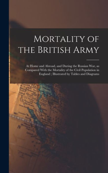 Mortality Of The British Army: At Home And Abroad, And During The Russian War, As Compared With The Mortality Of The Civil Population In England; Illustrated By Tables And Diagrams