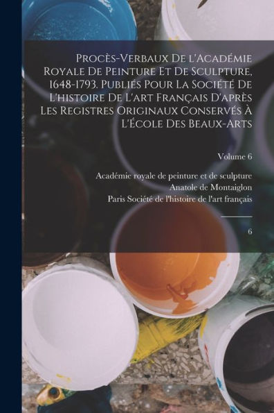 Procès-Verbaux De L'Académie Royale De Peinture Et De Sculpture, 1648-1793. Publiés Pour La Société De L'Histoire De L'Art Français D'Après Les ... Des Beaux-Arts: 6; Volume 6 (French Edition)