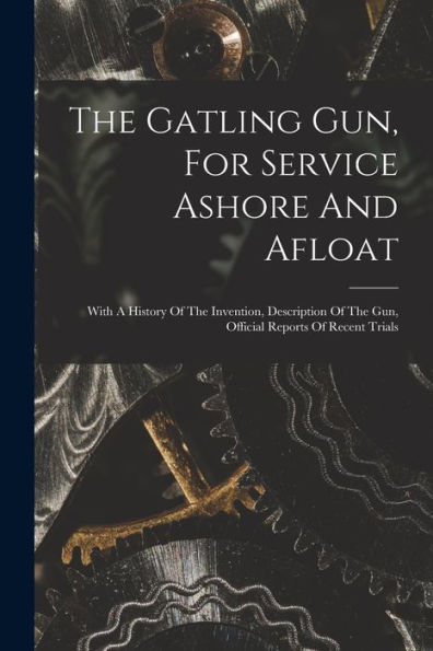 The Gatling Gun, For Service Ashore And Afloat: With A History Of The Invention, Description Of The Gun, Official Reports Of Recent Trials