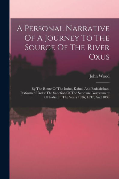 A Personal Narrative Of A Journey To The Source Of The River Oxus: By The Route Of The Indus, Kabul, And Badakhshan, Performed Under The Sanction Of ... Of India, In The Years 1836, 1837, And 1838
