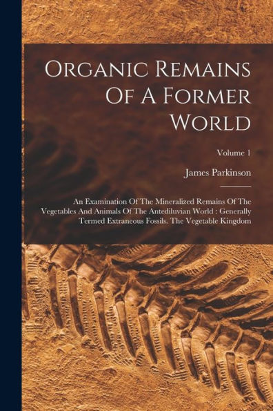 Organic Remains Of A Former World: An Examination Of The Mineralized Remains Of The Vegetables And Animals Of The Antediluvian World: Generally Termed ... Fossils. The Vegetable Kingdom; Volume 1