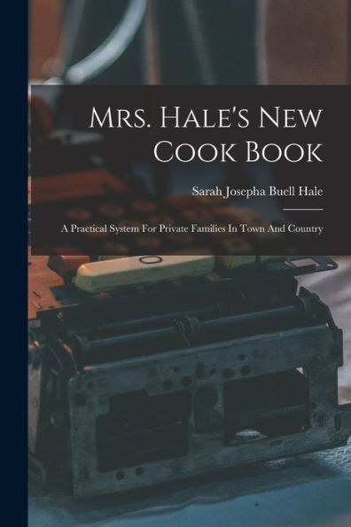 Mrs. Hale'S New Cook Book: A Practical System For Private Families In Town And Country
