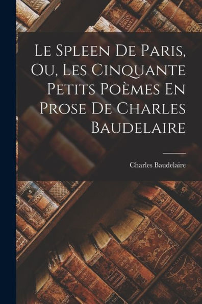 Le Spleen De Paris, Ou, Les Cinquante Petits Poèmes En Prose De Charles Baudelaire (French Edition)