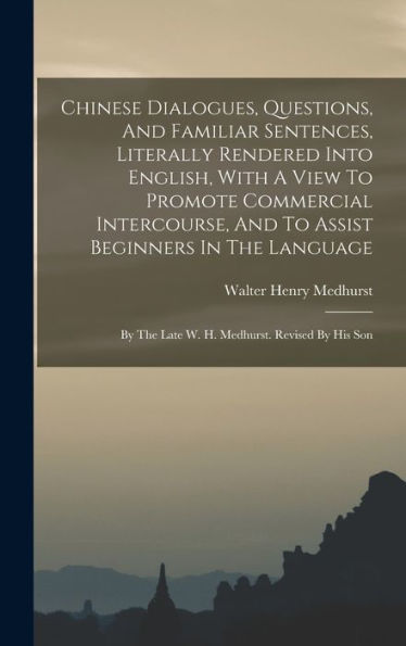 Chinese Dialogues, Questions, And Familiar Sentences, Literally Rendered Into English, With A View To Promote Commercial Intercourse, And To Assist ... The Late W. H. Medhurst. Revised By His Son