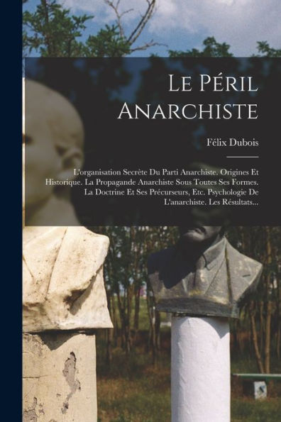 Le Péril Anarchiste: L'Organisation Secrète Du Parti Anarchiste. Origines Et Historique. La Propagande Anarchiste Sous Toutes Ses Formes. La Doctrine ... Les Résultats... (French Edition)