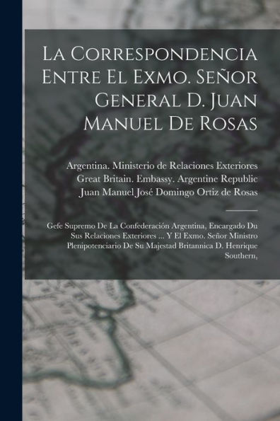 La Correspondencia Entre El Exmo. Señor General D. Juan Manuel De Rosas: Gefe Supremo De La Confederación Argentina, Encargado Du Sus Relaciones ... Su Majestad Britannica D. Henrique Southern,