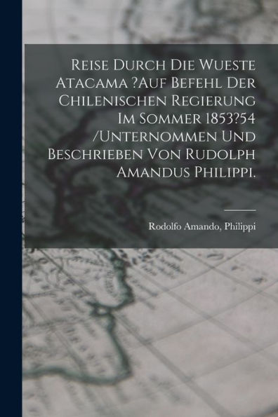 Reise Durch Die Wueste Atacama ?Auf Befehl Der Chilenischen Regierung Im Sommer 1853?54 /Unternommen Und Beschrieben Von Rudolph Amandus Philippi. (German Edition)