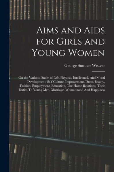 Aims And Aids For Girls And Young Women: On The Various Duties Of Life, Physical, Intellectual, And Moral Development; Self-Culture, Improvement, ... Young Men, Marriage, Womanhood And Happiness
